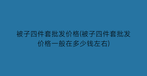 被子四件套批发价格(被子四件套批发价格一般在多少钱左右)