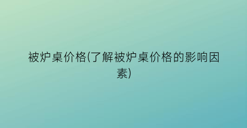 被炉桌价格(了解被炉桌价格的影响因素)
