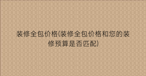 装修全包价格(装修全包价格和您的装修预算是否匹配)