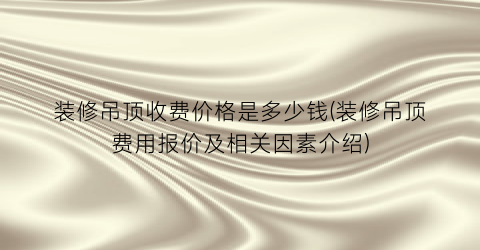装修吊顶收费价格是多少钱(装修吊顶费用报价及相关因素介绍)