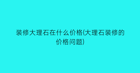 装修大理石在什么价格(大理石装修的价格问题)