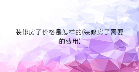 装修房子价格是怎样的(装修房子需要的费用)