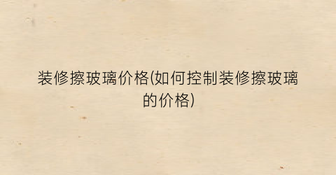 装修擦玻璃价格(如何控制装修擦玻璃的价格)
