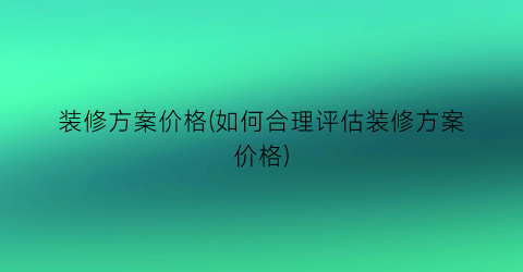 装修方案价格(如何合理评估装修方案价格)