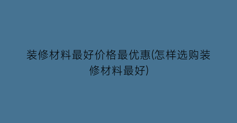 装修材料最好价格最优惠(怎样选购装修材料最好)