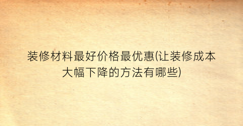 “装修材料最好价格最优惠(让装修成本大幅下降的方法有哪些)