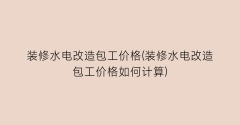 装修水电改造包工价格(装修水电改造包工价格如何计算)
