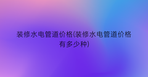装修水电管道价格(装修水电管道价格有多少种)