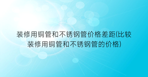 装修用铜管和不锈钢管价格差距(比较装修用铜管和不锈钢管的价格)