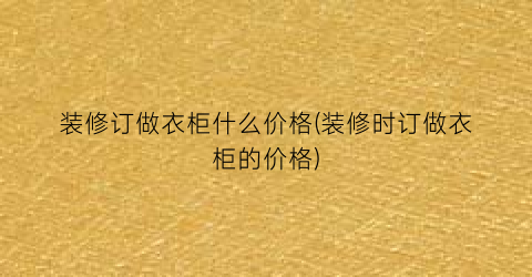 装修订做衣柜什么价格(装修时订做衣柜的价格)