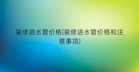 装修进水管价格(装修进水管价格和注意事项)