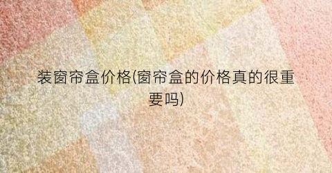 装窗帘盒价格(窗帘盒的价格真的很重要吗)