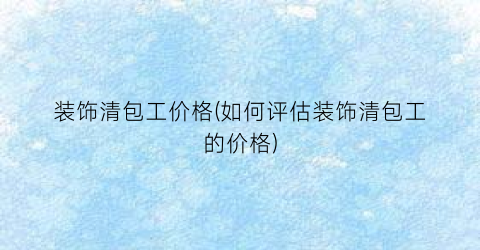装饰清包工价格(如何评估装饰清包工的价格)
