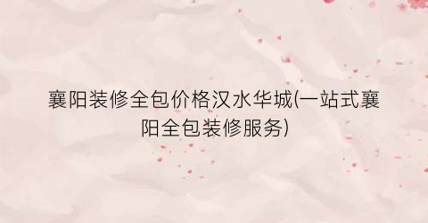襄阳装修全包价格汉水华城(一站式襄阳全包装修服务)