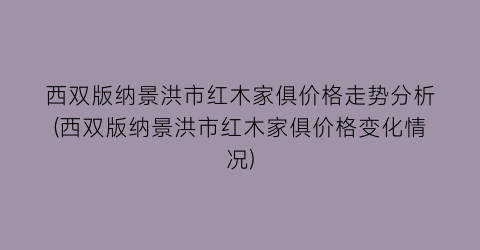 西双版纳景洪市红木家俱价格走势分析(西双版纳景洪市红木家俱价格变化情况)