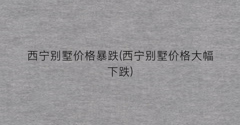 西宁别墅价格暴跌(西宁别墅价格大幅下跌)