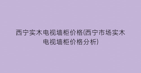 西宁实木电视墙柜价格(西宁市场实木电视墙柜价格分析)