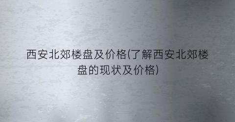 西安北郊楼盘及价格(了解西安北郊楼盘的现状及价格)