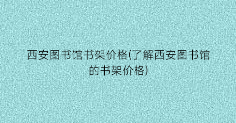 西安图书馆书架价格(了解西安图书馆的书架价格)