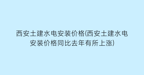 西安土建水电安装价格(西安土建水电安装价格同比去年有所上涨)