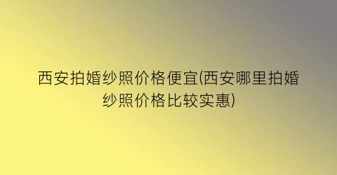 西安拍婚纱照价格便宜(西安哪里拍婚纱照价格比较实惠)