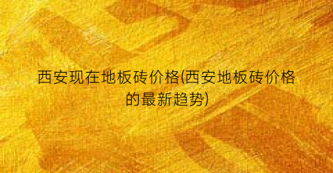 西安现在地板砖价格(西安地板砖价格的最新趋势)