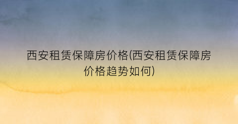 西安租赁保障房价格(西安租赁保障房价格趋势如何)