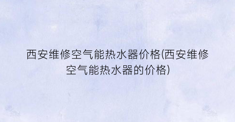 西安维修空气能热水器价格(西安维修空气能热水器的价格)