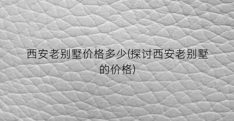 西安老别墅价格多少(探讨西安老别墅的价格)