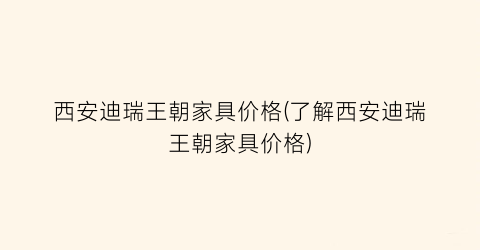 西安迪瑞王朝家具价格(了解西安迪瑞王朝家具价格)