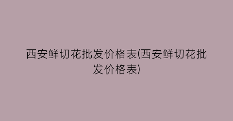 西安鲜切花批发价格表(西安鲜切花批发价格表)