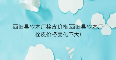 西峡县软木厂栓皮价格(西峡县软木厂栓皮价格变化不大)