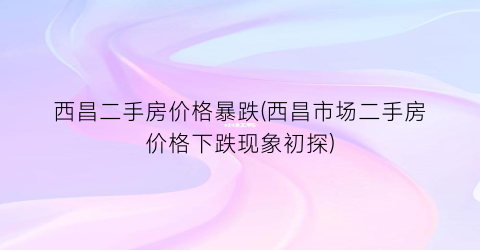 西昌二手房价格暴跌(西昌市场二手房价格下跌现象初探)