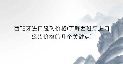 西班牙进口磁砖价格(了解西班牙进口磁砖价格的几个关键点)