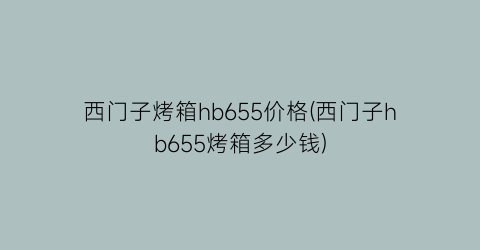 “西门子烤箱hb655价格(西门子hb655烤箱多少钱)