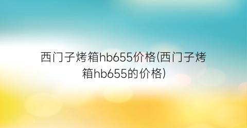 西门子烤箱hb655价格(西门子烤箱hb655的价格)