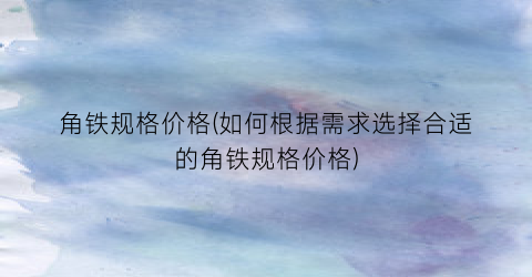 角铁规格价格(如何根据需求选择合适的角铁规格价格)