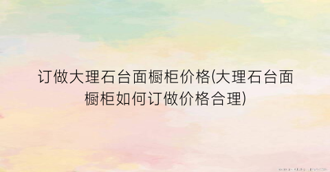 订做大理石台面橱柜价格(大理石台面橱柜如何订做价格合理)