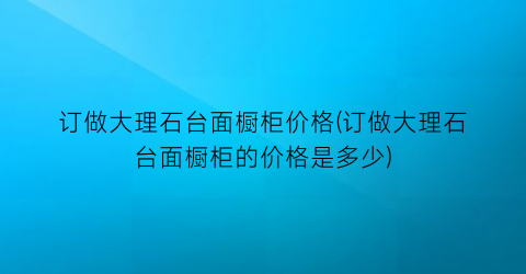 订做大理石台面橱柜价格(订做大理石台面橱柜的价格是多少)