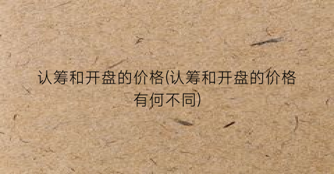 认筹和开盘的价格(认筹和开盘的价格有何不同)