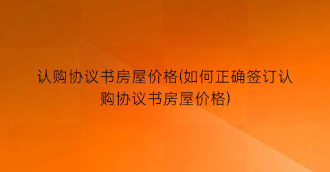 认购协议书房屋价格(如何正确签订认购协议书房屋价格)