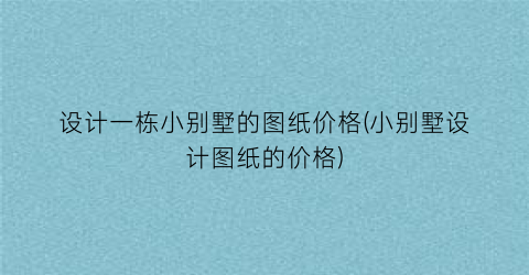 设计一栋小别墅的图纸价格(小别墅设计图纸的价格)