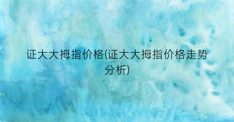 证大大拇指价格(证大大拇指价格走势分析)