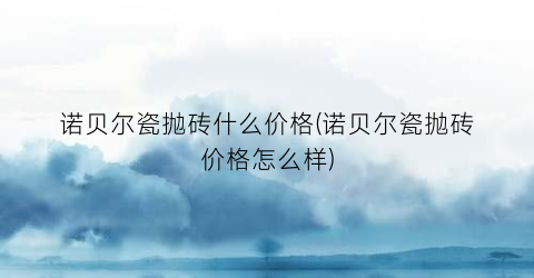 诺贝尔瓷抛砖什么价格(诺贝尔瓷抛砖价格怎么样)