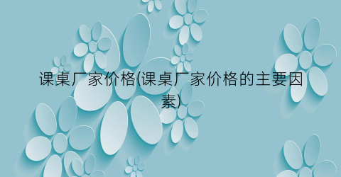 课桌厂家价格(课桌厂家价格的主要因素)