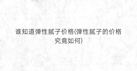 谁知道弹性腻子价格(弹性腻子的价格究竟如何)