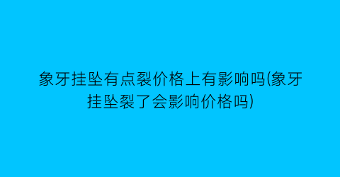 “象牙挂坠有点裂价格上有影响吗(象牙挂坠裂了会影响价格吗)