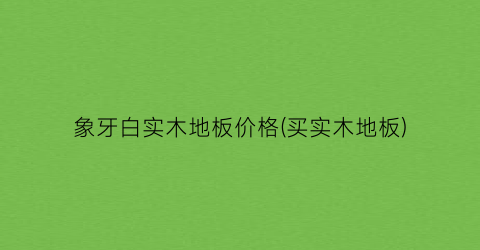 象牙白实木地板价格(买实木地板)