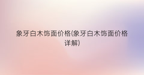 象牙白木饰面价格(象牙白木饰面价格详解)
