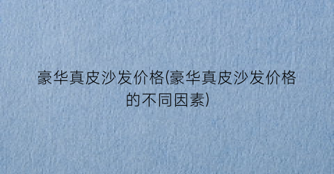 豪华真皮沙发价格(豪华真皮沙发价格的不同因素)